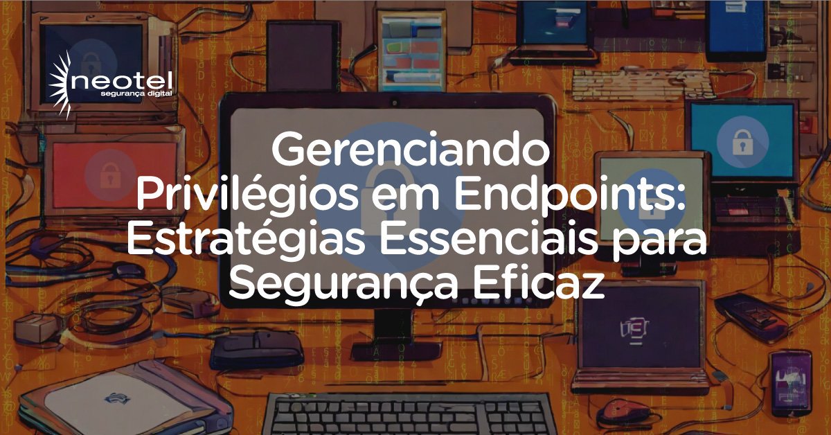 Gerenciando Privilégios em Endpoints: Estratégias Essenciais para Segurança Eficaz